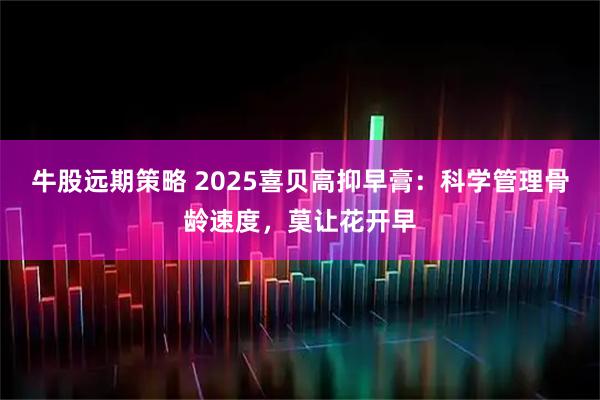 牛股远期策略 2025喜贝高抑早膏：科学管理骨龄速度，莫让花开早