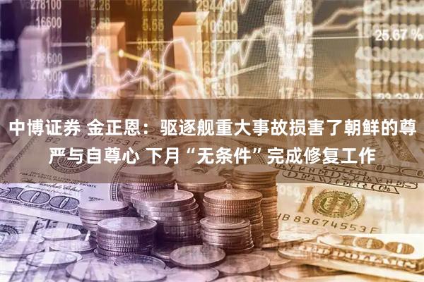 中博证券 金正恩：驱逐舰重大事故损害了朝鲜的尊严与自尊心 下月“无条件”完成修复工作