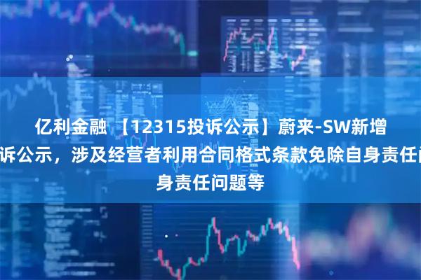 亿利金融 【12315投诉公示】蔚来-SW新增2件投诉公示,涉及经营者利用合同格式条款免除自身责任问题等