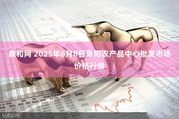 鼎和网 2025年6月8日阜阳农产品中心批发市场价格行情
