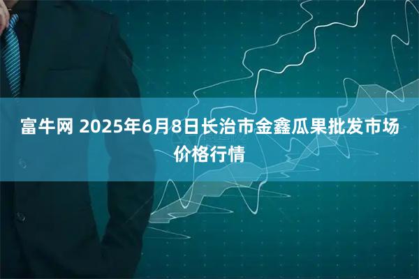 富牛网 2025年6月8日长治市金鑫瓜果批发市场价格行情