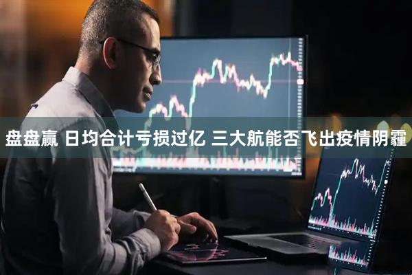 盘盘赢 日均合计亏损过亿 三大航能否飞出疫情阴霾