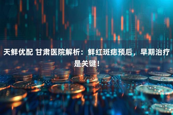 天鲜优配 甘肃医院解析：鲜红斑痣预后，早期治疗是关键！