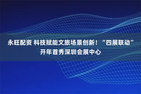 永旺配资 科技赋能文旅场景创新！“四展联动”开年首秀深圳会展中心