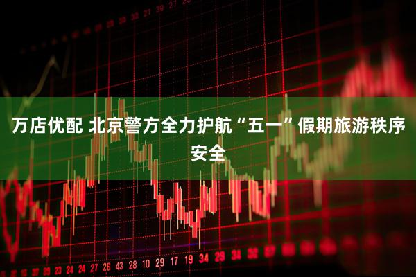 万店优配 北京警方全力护航“五一”假期旅游秩序安全