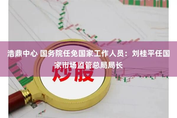 浩鼎中心 国务院任免国家工作人员：刘桂平任国家市场监管总局局长